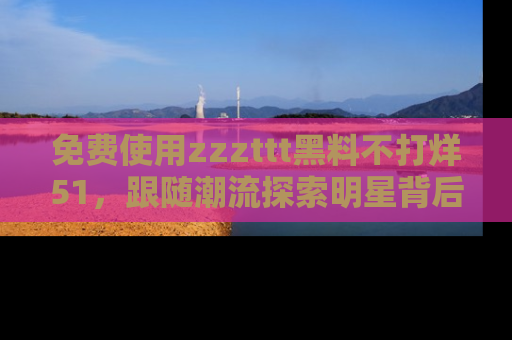 免费使用zzzttt黑料不打烊51，跟随潮流探索明星背后的故事，瘾君子必看！