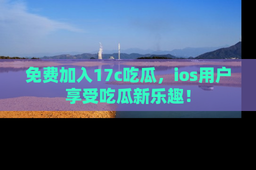 免费加入17c吃瓜，ios用户享受吃瓜新乐趣！