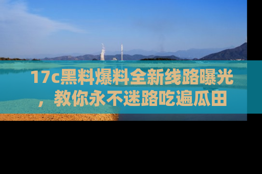17c黑料爆料全新线路曝光,教你永不迷路吃遍瓜田