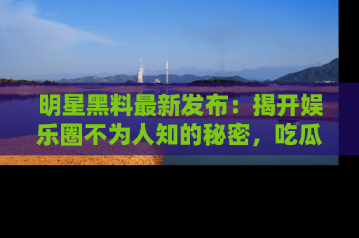 明星黑料最新发布：揭开娱乐圈不为人知的秘密，吃瓜者们请注意！