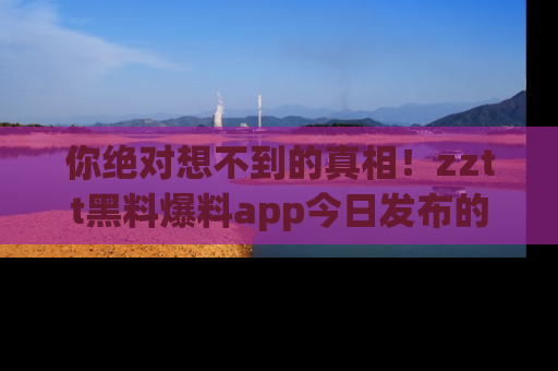 你绝对想不到的真相！zztt黑料爆料app今日发布的黑料让人叫绝！