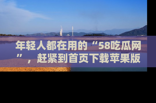 年轻人都在用的“58吃瓜网”，赶紧到首页下载苹果版吧！