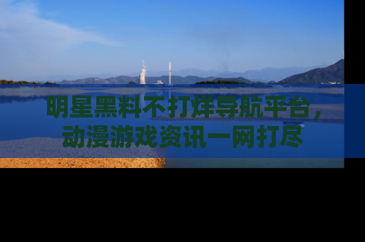 明星黑料不打烊导航平台，动漫游戏资讯一网打尽