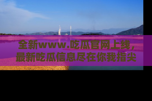 全新www.吃瓜官网上线，最新吃瓜信息尽在你我指尖！