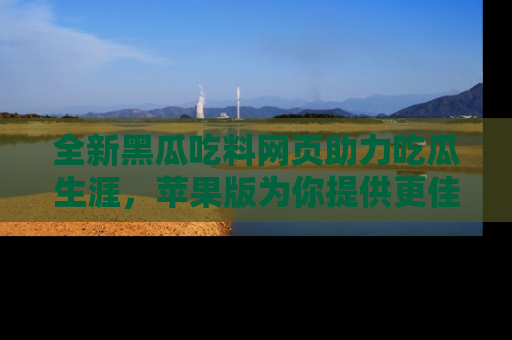 全新黑瓜吃料网页助力吃瓜生涯，苹果版为你提供更佳体验！