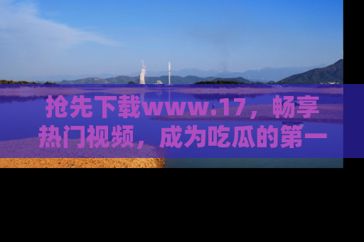 抢先下载www.17，畅享热门视频，成为吃瓜的第一手信息者！