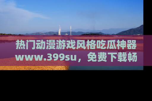热门动漫游戏风格吃瓜神器www.399su，免费下载畅享精彩