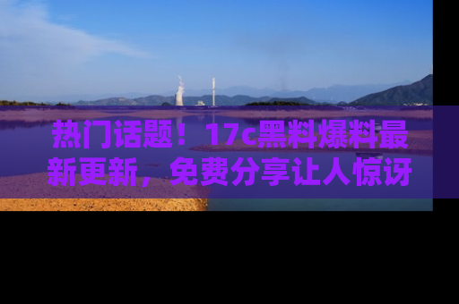 热门话题！17c黑料爆料最新更新，免费分享让人惊讶的事实！