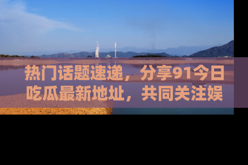 热门话题速递，分享91今日吃瓜最新地址，共同关注娱乐圈的风云变幻！