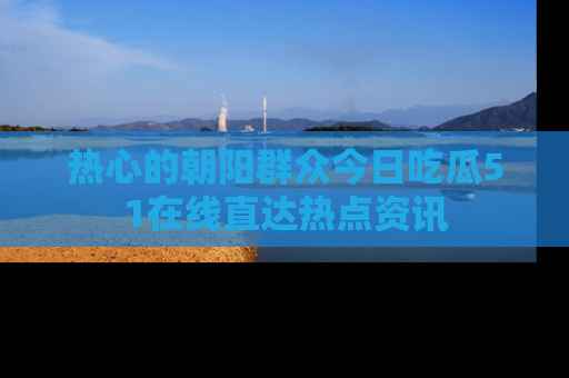热心的朝阳群众今日吃瓜51在线直达热点资讯