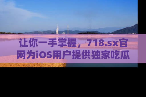 让你一手掌握，718.sx官网为iOS用户提供独家吃瓜内容！