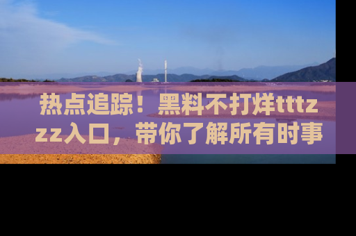 热点追踪！黑料不打烊tttzzz入口，带你了解所有时事动态，赶紧打开网址链接！