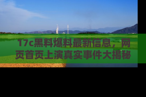 17c黑料爆料最新信息,网页首页上演真实事件大揭秘
