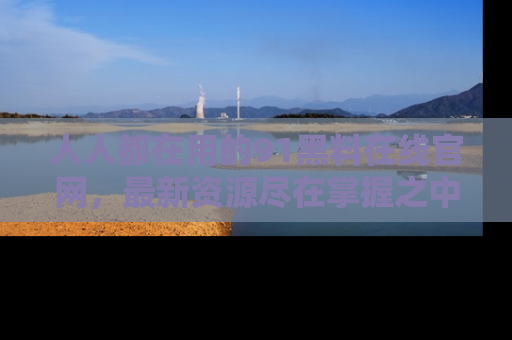 人人都在用的91黑料在线官网，最新资源尽在掌握之中