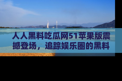 人人黑料吃瓜网51苹果版震撼登场，追踪娱乐圈的黑料与热闻