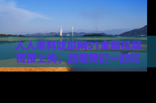 人人黑料吃瓜网51全新视频链接上线，跟随我们一起吃瓜围观！