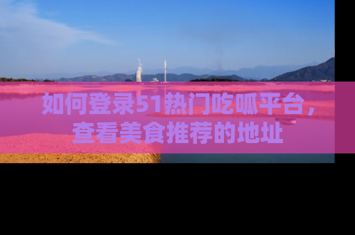 如何登录51热门吃呱平台，查看美食推荐的地址