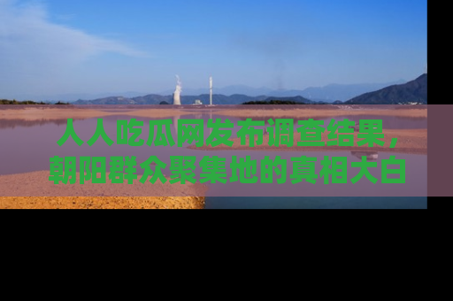 人人吃瓜网发布调查结果，朝阳群众聚集地的真相大白