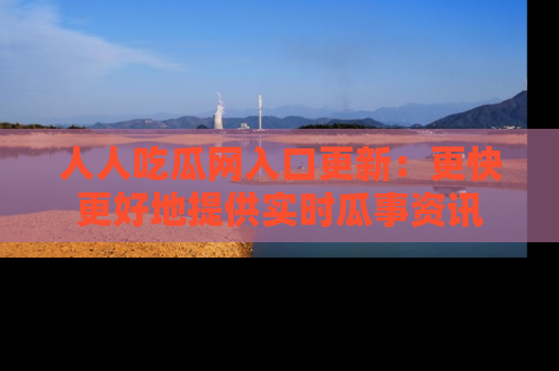人人吃瓜网入口更新：更快更好地提供实时瓜事资讯