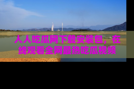 人人吃瓜网下载安装包，在线观看全网最热吃瓜视频