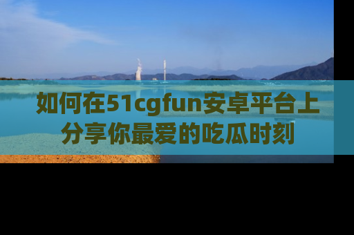 如何在51cgfun安卓平台上分享你最爱的吃瓜时刻