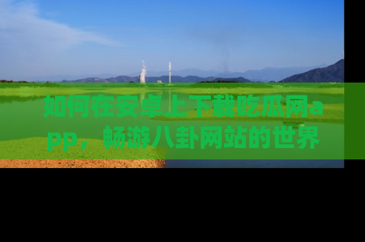 如何在安卓上下载吃瓜网app，畅游八卦网站的世界