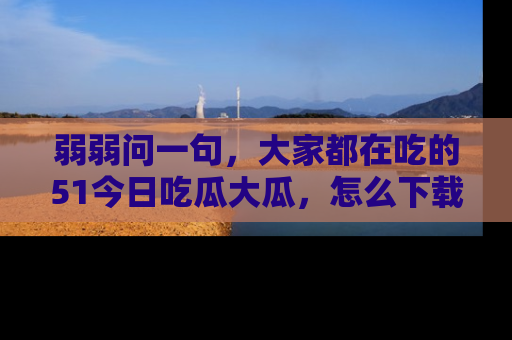 弱弱问一句，大家都在吃的51今日吃瓜大瓜，怎么下载登录才能体验最新入口？