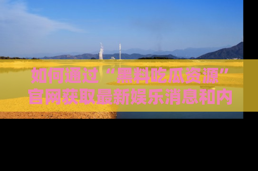 如何通过“黑料吃瓜资源”官网获取最新娱乐消息和内幕爆料