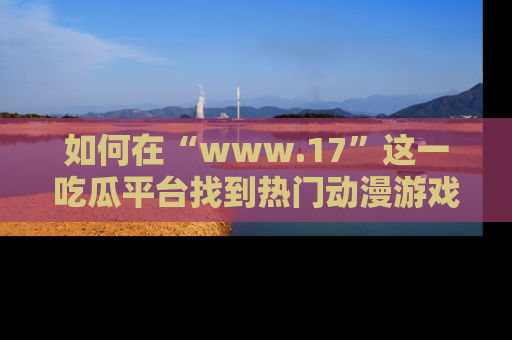 如何在“www.17”这一吃瓜平台找到热门动漫游戏风格的链接？