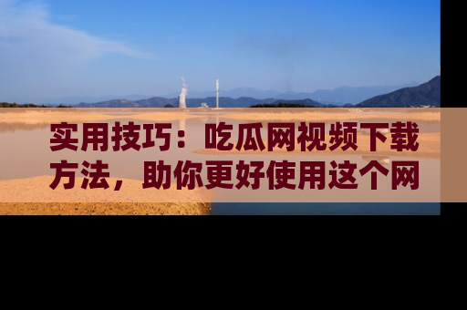 实用技巧：吃瓜网视频下载方法，助你更好使用这个网站