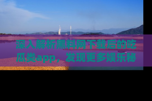 深入解析黑料网下载后的吃瓜类app，发现更多娱乐秘密