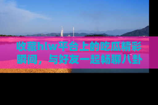 收藏hlw平台上的吃瓜精彩瞬间,与好友一起畅聊八卦趣闻!