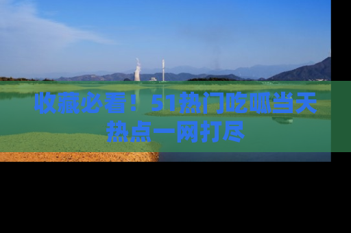 收藏必看！51热门吃呱当天热点一网打尽
