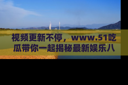 视频更新不停，www.51吃瓜带你一起揭秘最新娱乐八卦，畅享信息盛宴！