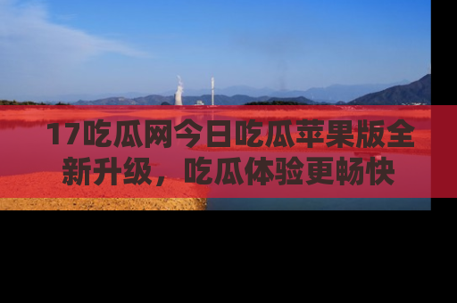 17吃瓜网今日吃瓜苹果版全新升级,吃瓜体验更畅快
