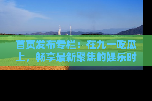 首页发布专栏:在九一吃瓜上,畅享最新聚焦的娱乐时讯