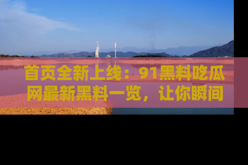 首页全新上线:91黑料吃瓜网最新黑料一览,让你瞬间掌握