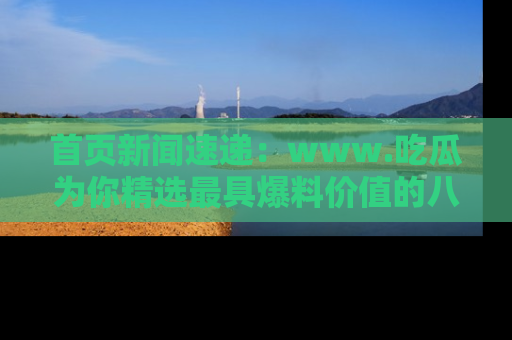 首页新闻速递：www.吃瓜为你精选最具爆料价值的八卦和趣闻！