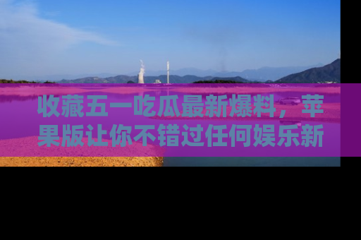 收藏五一吃瓜最新爆料,苹果版让你不错过任何娱乐新闻