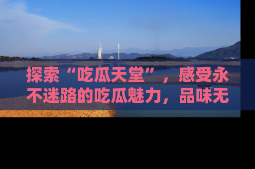 探索“吃瓜天堂”，感受永不迷路的吃瓜魅力，品味无尽的美食！