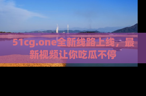 51cg.one全新线路上线,最新视频让你吃瓜不停