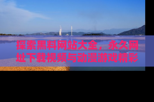探索黑料网站大全,永久网址下载视频与动漫游戏精彩瞬间!