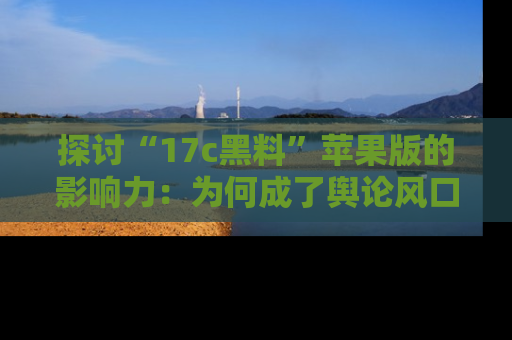 探讨“17c黑料”苹果版的影响力：为何成了舆论风口？