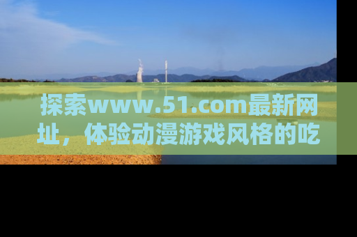 探索www.51.com最新网址,体验动漫游戏风格的吃瓜乐趣!