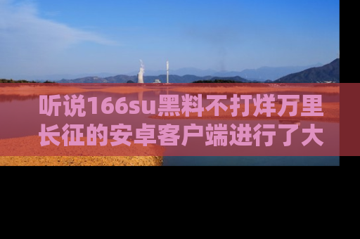 听说166su黑料不打烊万里长征的安卓客户端进行了大更新,八卦内容更加精彩与丰富!