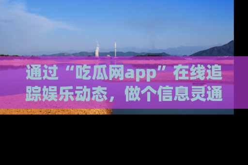 通过“吃瓜网app”在线追踪娱乐动态，做个信息灵通的吃瓜群众！