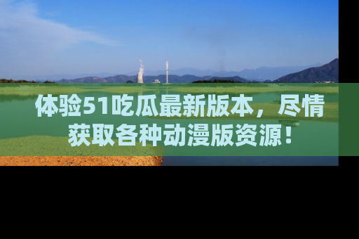 体验51吃瓜最新版本，尽情获取各种动漫版资源！