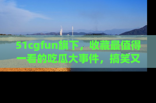 51cgfun旗下,收藏最值得一看的吃瓜大事件,搞笑又精彩!