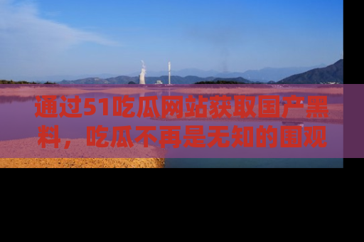 通过51吃瓜网站获取国产黑料，吃瓜不再是无知的围观者