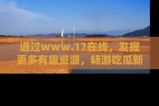 通过www.17在线，发掘更多有趣资源，畅游吃瓜新闻海洋